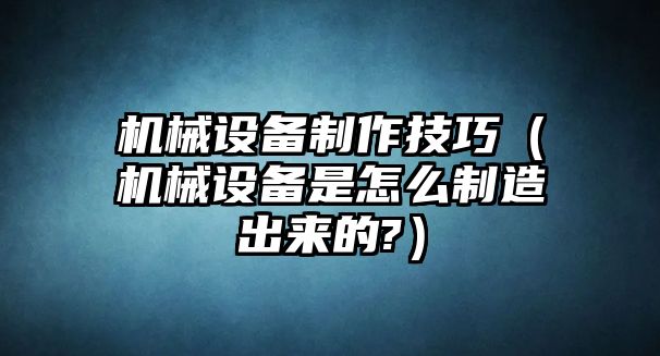 機械設(shè)備制作技巧（機械設(shè)備是怎么制造出來的?）