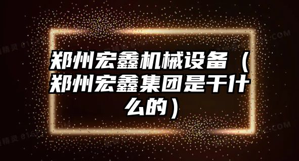 鄭州宏鑫機械設(shè)備（鄭州宏鑫集團(tuán)是干什么的）