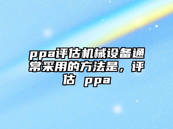 ppa評(píng)估機(jī)械設(shè)備通常采用的方法是，評(píng)估 ppa