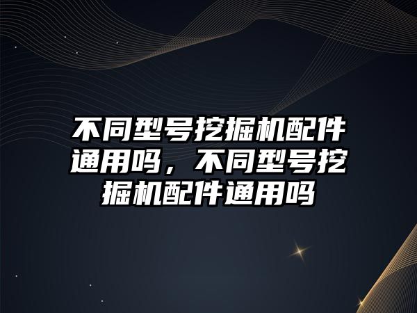 不同型號挖掘機配件通用嗎，不同型號挖掘機配件通用嗎