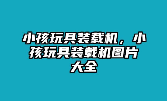 小孩玩具裝載機，小孩玩具裝載機圖片大全