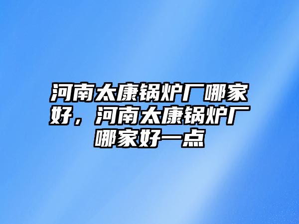 河南太康鍋爐廠哪家好，河南太康鍋爐廠哪家好一點