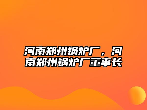 河南鄭州鍋爐廠，河南鄭州鍋爐廠董事長