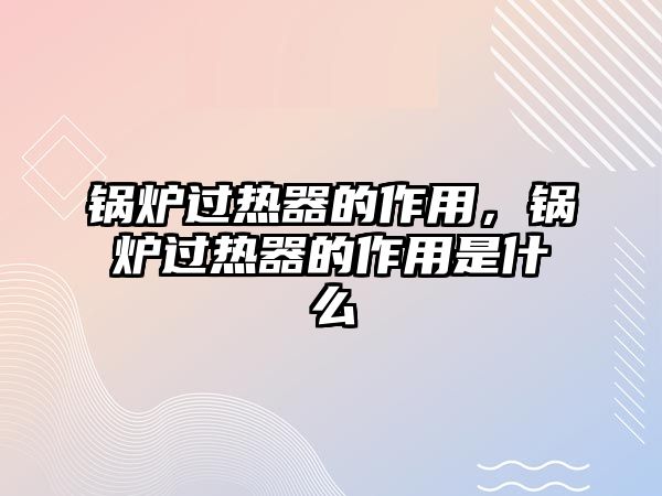 鍋爐過熱器的作用，鍋爐過熱器的作用是什么