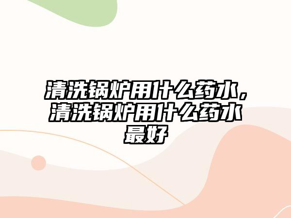 清洗鍋爐用什么藥水，清洗鍋爐用什么藥水最好