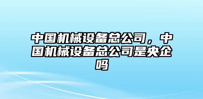 中國機(jī)械設(shè)備總公司，中國機(jī)械設(shè)備總公司是央企嗎