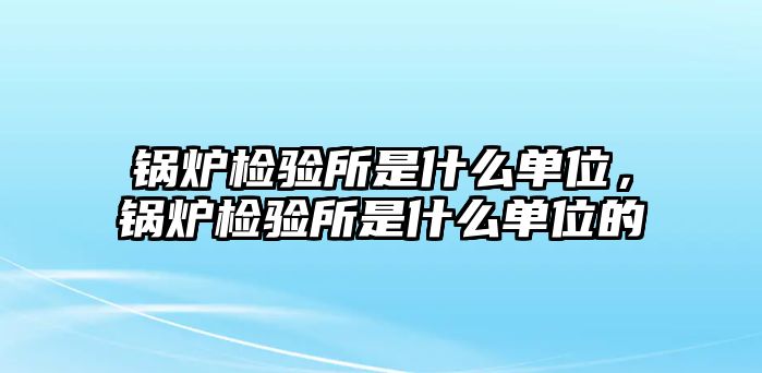 鍋爐檢驗所是什么單位，鍋爐檢驗所是什么單位的