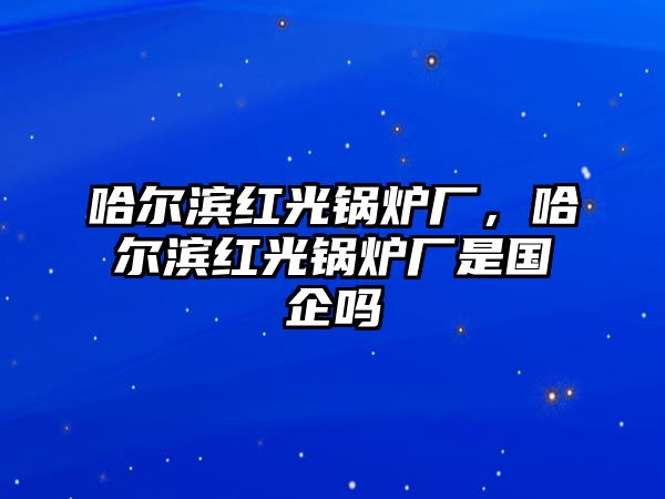 哈爾濱紅光鍋爐廠，哈爾濱紅光鍋爐廠是國(guó)企嗎