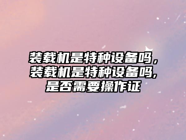 裝載機是特種設(shè)備嗎，裝載機是特種設(shè)備嗎,是否需要操作證