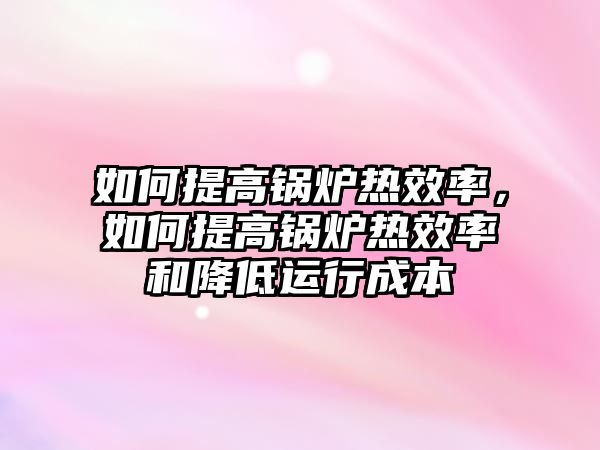 如何提高鍋爐熱效率，如何提高鍋爐熱效率和降低運(yùn)行成本