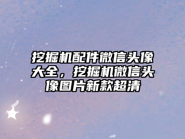 挖掘機配件微信頭像大全，挖掘機微信頭像圖片新款超清