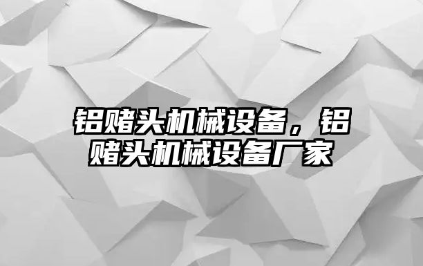 鋁賭頭機(jī)械設(shè)備，鋁賭頭機(jī)械設(shè)備廠家