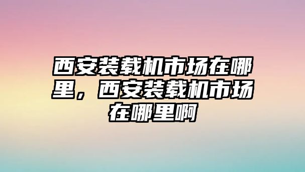 西安裝載機(jī)市場(chǎng)在哪里，西安裝載機(jī)市場(chǎng)在哪里啊