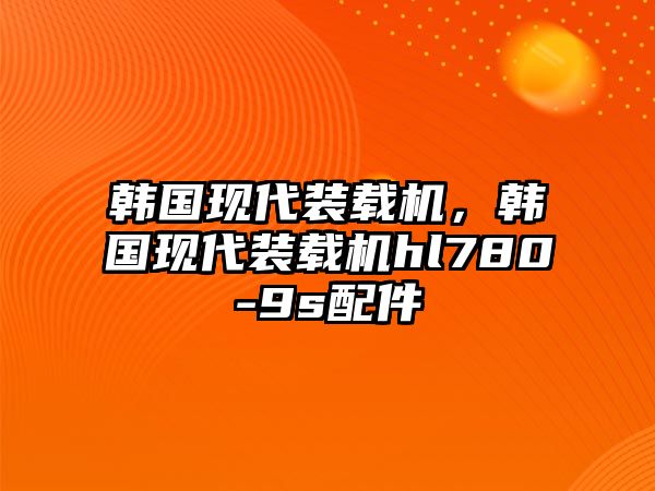 韓國現(xiàn)代裝載機(jī)，韓國現(xiàn)代裝載機(jī)hl780-9s配件