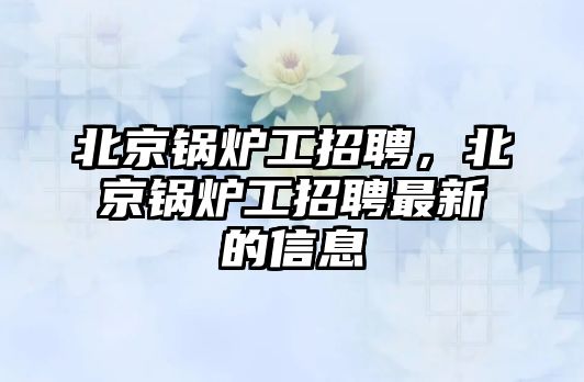 北京鍋爐工招聘，北京鍋爐工招聘最新的信息