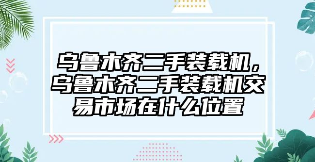 烏魯木齊二手裝載機，烏魯木齊二手裝載機交易市場在什么位置