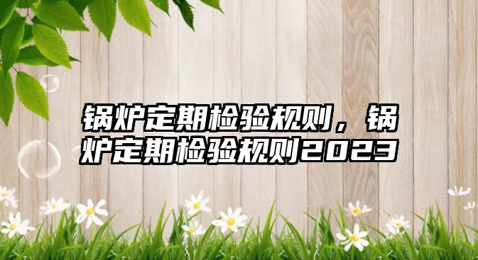 鍋爐定期檢驗規(guī)則，鍋爐定期檢驗規(guī)則2023