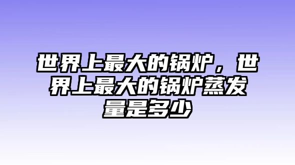 世界上最大的鍋爐，世界上最大的鍋爐蒸發(fā)量是多少