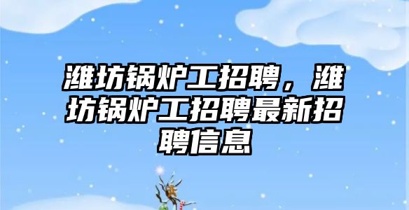 濰坊鍋爐工招聘，濰坊鍋爐工招聘最新招聘信息