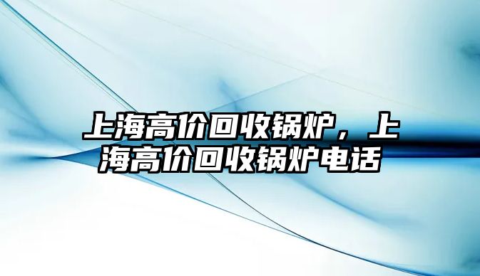 上海高價(jià)回收鍋爐，上海高價(jià)回收鍋爐電話