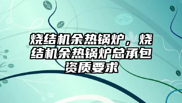 燒結機余熱鍋爐，燒結機余熱鍋爐總承包資質要求