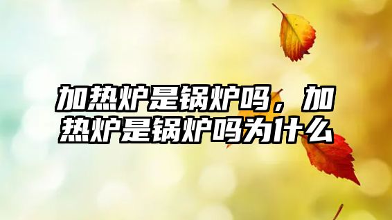 加熱爐是鍋爐嗎，加熱爐是鍋爐嗎為什么