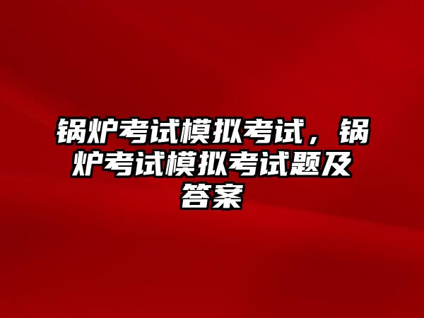 鍋爐考試模擬考試，鍋爐考試模擬考試題及答案