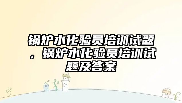 鍋爐水化驗員培訓(xùn)試題，鍋爐水化驗員培訓(xùn)試題及答案