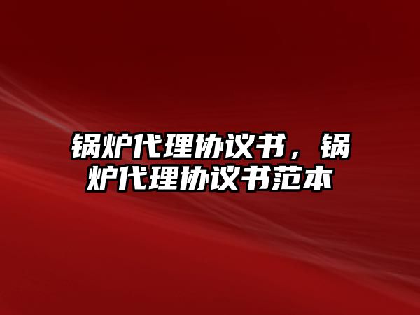 鍋爐代理協(xié)議書(shū)，鍋爐代理協(xié)議書(shū)范本