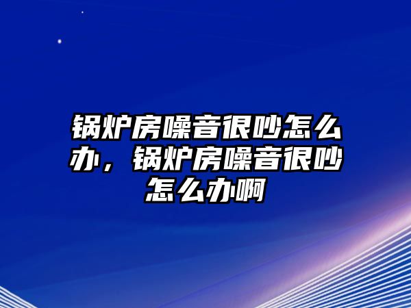 鍋爐房噪音很吵怎么辦，鍋爐房噪音很吵怎么辦啊