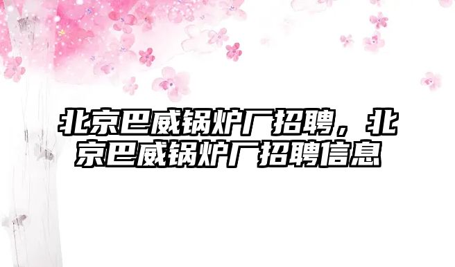 北京巴威鍋爐廠招聘，北京巴威鍋爐廠招聘信息