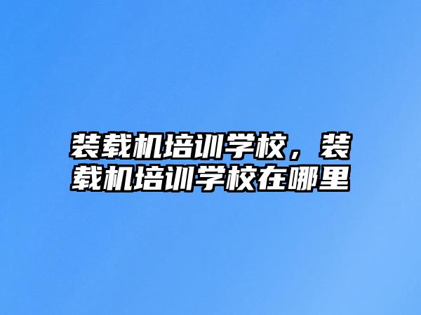 裝載機(jī)培訓(xùn)學(xué)校，裝載機(jī)培訓(xùn)學(xué)校在哪里