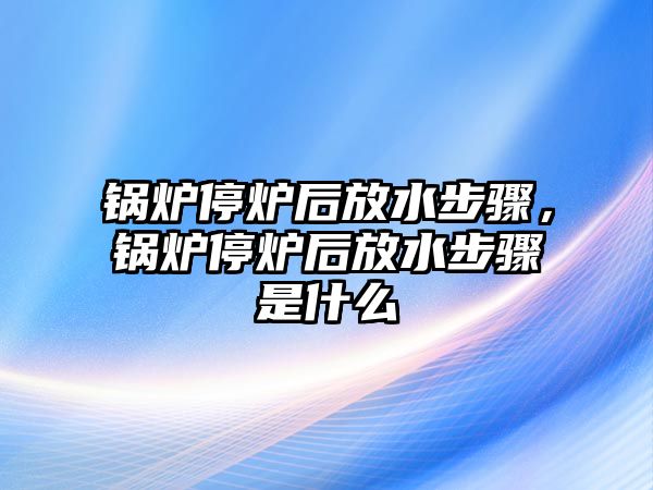 鍋爐停爐后放水步驟，鍋爐停爐后放水步驟是什么