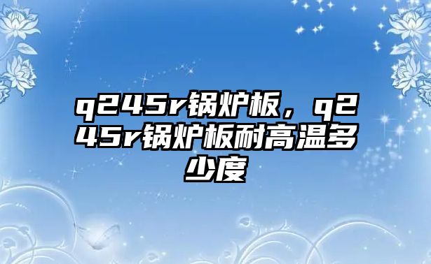 q245r鍋爐板，q245r鍋爐板耐高溫多少度