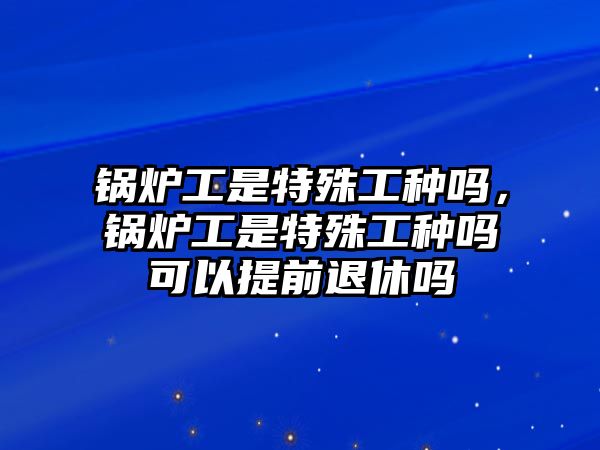 鍋爐工是特殊工種嗎，鍋爐工是特殊工種嗎可以提前退休嗎