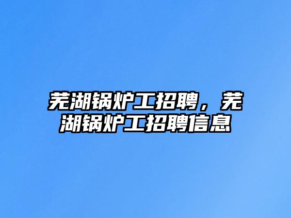 蕪湖鍋爐工招聘，蕪湖鍋爐工招聘信息