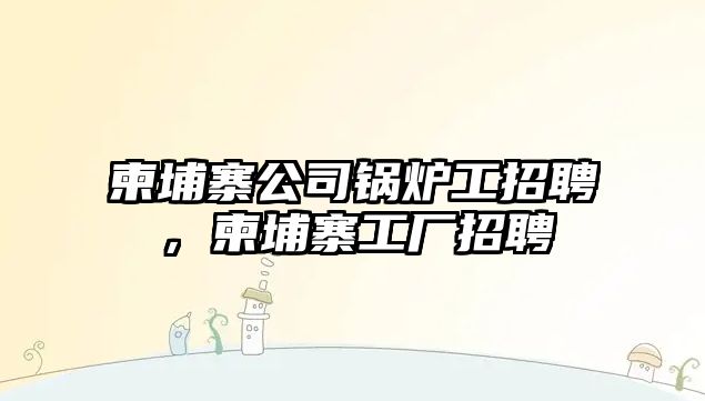 柬埔寨公司鍋爐工招聘，柬埔寨工廠招聘