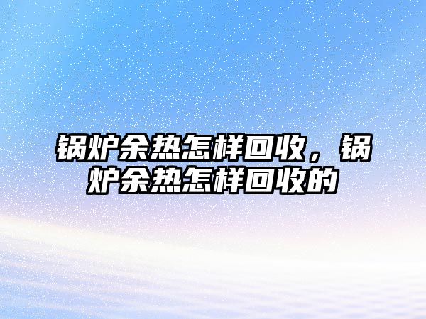 鍋爐余熱怎樣回收，鍋爐余熱怎樣回收的