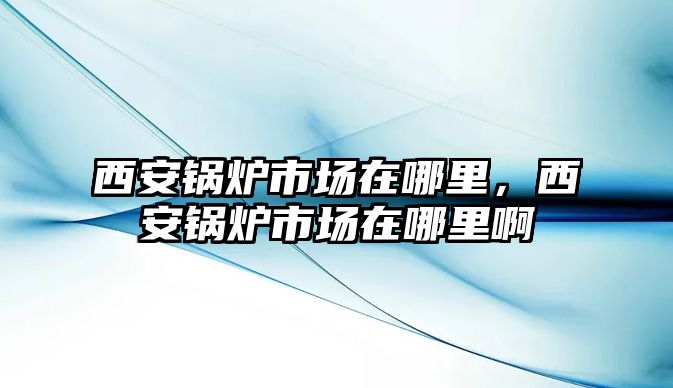 西安鍋爐市場在哪里，西安鍋爐市場在哪里啊