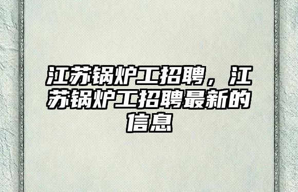 江蘇鍋爐工招聘，江蘇鍋爐工招聘最新的信息