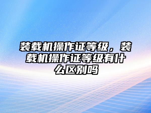 裝載機(jī)操作證等級(jí)，裝載機(jī)操作證等級(jí)有什么區(qū)別嗎