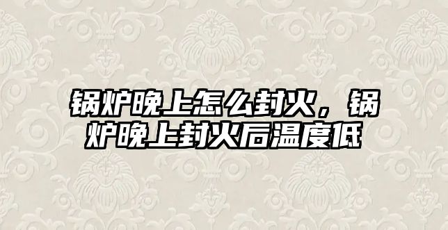 鍋爐晚上怎么封火，鍋爐晚上封火后溫度低