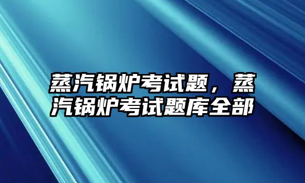 蒸汽鍋爐考試題，蒸汽鍋爐考試題庫全部