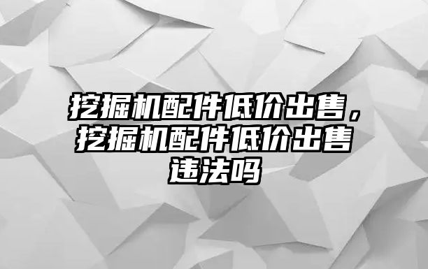 挖掘機(jī)配件低價出售，挖掘機(jī)配件低價出售違法嗎