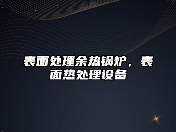 表面處理余熱鍋爐，表面熱處理設(shè)備