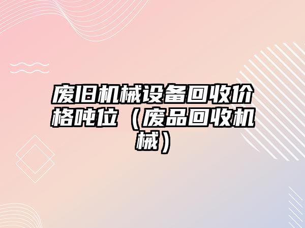 廢舊機(jī)械設(shè)備回收價格噸位（廢品回收機(jī)械）