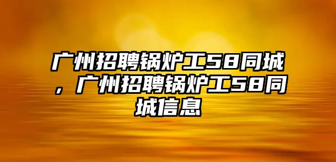 廣州招聘鍋爐工58同城，廣州招聘鍋爐工58同城信息