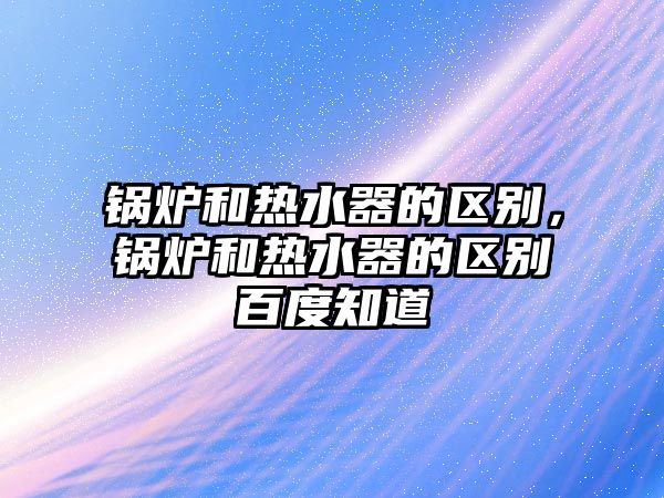 鍋爐和熱水器的區(qū)別，鍋爐和熱水器的區(qū)別百度知道