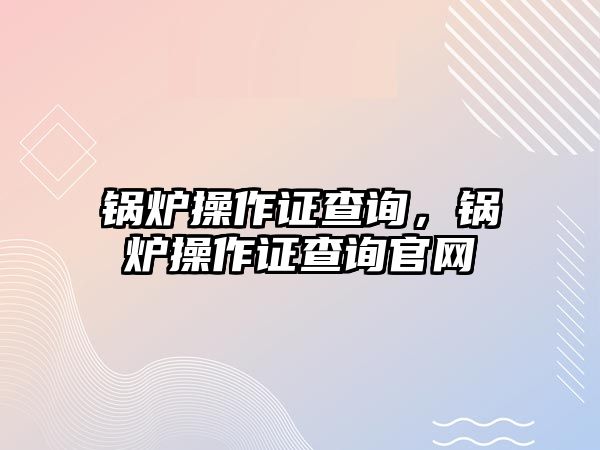 鍋爐操作證查詢(xún)，鍋爐操作證查詢(xún)官網(wǎng)