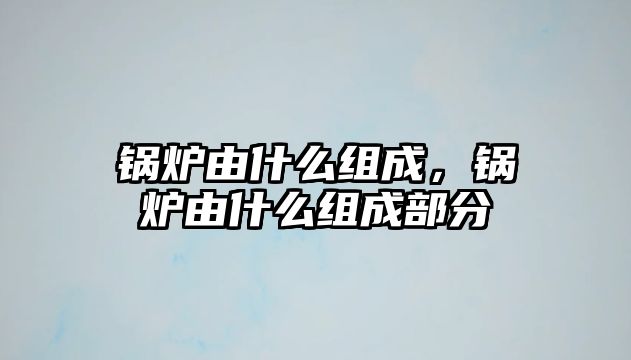 鍋爐由什么組成，鍋爐由什么組成部分